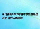 今日更新2022年端午节旅游最佳去处 适合去哪里玩