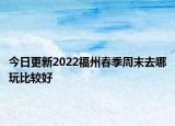 今日更新2022福州春季周末去哪玩比较好