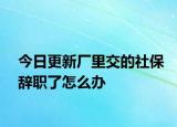 今日更新厂里交的社保辞职了怎么办