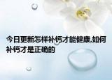 今日更新怎样补钙才能健康,如何补钙才是正确的