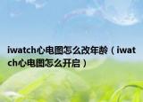 iwatch心电图怎么改年龄（iwatch心电图怎么开启）