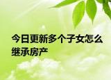 今日更新多个子女怎么继承房产