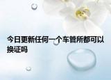 今日更新任何一个车管所都可以换证吗