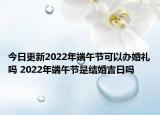 今日更新2022年端午节可以办婚礼吗 2022年端午节是结婚吉日吗