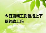 今日更新工伤包括上下班的路上吗