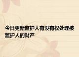 今日更新监护人有没有权处理被监护人的财产