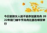 今日更新女人能不能参加赛龙舟 2022年厦门端午节龙舟比赛在哪里举行