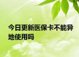 今日更新医保卡不能异地使用吗