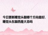 今日更新睡觉头朝哪个方向最好,睡觉头东脚西是大忌吗