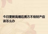今日更新离婚后男方不给财产应该怎么办