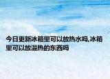 今日更新冰箱里可以放热水吗,冰箱里可以放温热的东西吗