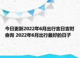 今日更新2022年6月出行吉日吉时查询 2022年6月出行最好的日子