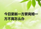 今日更新一方要离婚一方不离怎么办