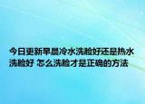 今日更新早晨冷水洗脸好还是热水洗脸好 怎么洗脸才是正确的方法