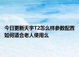 今日更新天宇T2怎么样参数配置如何适合老人使用么