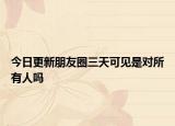 今日更新朋友圈三天可见是对所有人吗