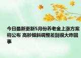 今日最新更新5月份养老金上涨方案将公布 高龄倾斜调整差别很大咋回事