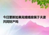 今日更新如果离婚婚房属于夫妻共同财产吗