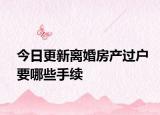 今日更新离婚房产过户要哪些手续