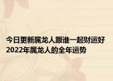 今日更新属龙人跟谁一起财运好 2022年属龙人的全年运势