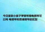 今日更新小孩子学钢琴用电钢琴可以吗 电钢琴和普通钢琴的区别