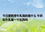 今日更新厚牛乳指的是什么 牛奶和牛乳是一个东西吗