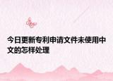 今日更新专利申请文件未使用中文的怎样处理