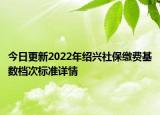 今日更新2022年绍兴社保缴费基数档次标准详情