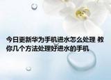 今日更新华为手机进水怎么处理 教你几个方法处理好进水的手机