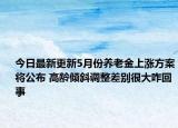 今日最新更新5月份养老金上涨方案将公布 高龄倾斜调整差别很大咋回事