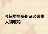 今日更新身份证必须本人领取吗