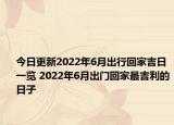 今日更新2022年6月出行回家吉日一览 2022年6月出门回家最吉利的日子