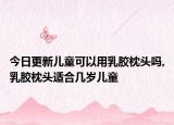 今日更新儿童可以用乳胶枕头吗,乳胶枕头适合几岁儿童