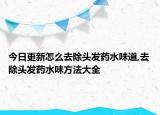 今日更新怎么去除头发药水味道,去除头发药水味方法大全