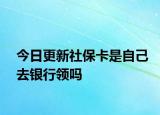 今日更新社保卡是自己去银行领吗