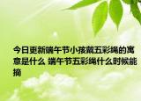 今日更新端午节小孩戴五彩绳的寓意是什么 端午节五彩绳什么时候能摘