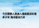 今日更新人类潜入海底最深处是多少米 海洋最深几米