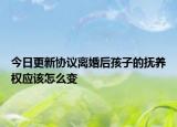 今日更新协议离婚后孩子的抚养权应该怎么变
