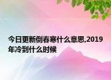 今日更新倒春寒什么意思,2019年冷到什么时候