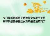 今日最新更新男子胁迫前女友发生关系 辩称只是放录音给女方听最终法院判了