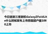 今日更新三星新机GalaxyZFoldLite什么时候发布上市搭载猎户座1080上市