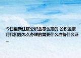 今日更新住房公积金怎么扣的 公积金按月代扣是怎么办理的需要什么准备什么证...