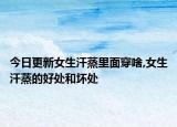 今日更新女生汗蒸里面穿啥,女生汗蒸的好处和坏处