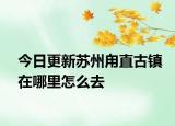 今日更新苏州甪直古镇在哪里怎么去