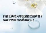 抖音上传照片怎么加自己的声音（抖音上传照片怎么剪音乐）