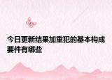 今日更新结果加重犯的基本构成要件有哪些