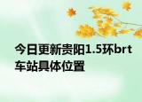 今日更新贵阳1.5环brt车站具体位置