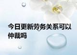 今日更新劳务关系可以仲裁吗