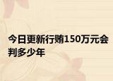 今日更新行贿150万元会判多少年