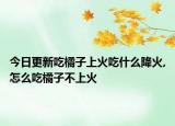 今日更新吃橘子上火吃什么降火,怎么吃橘子不上火